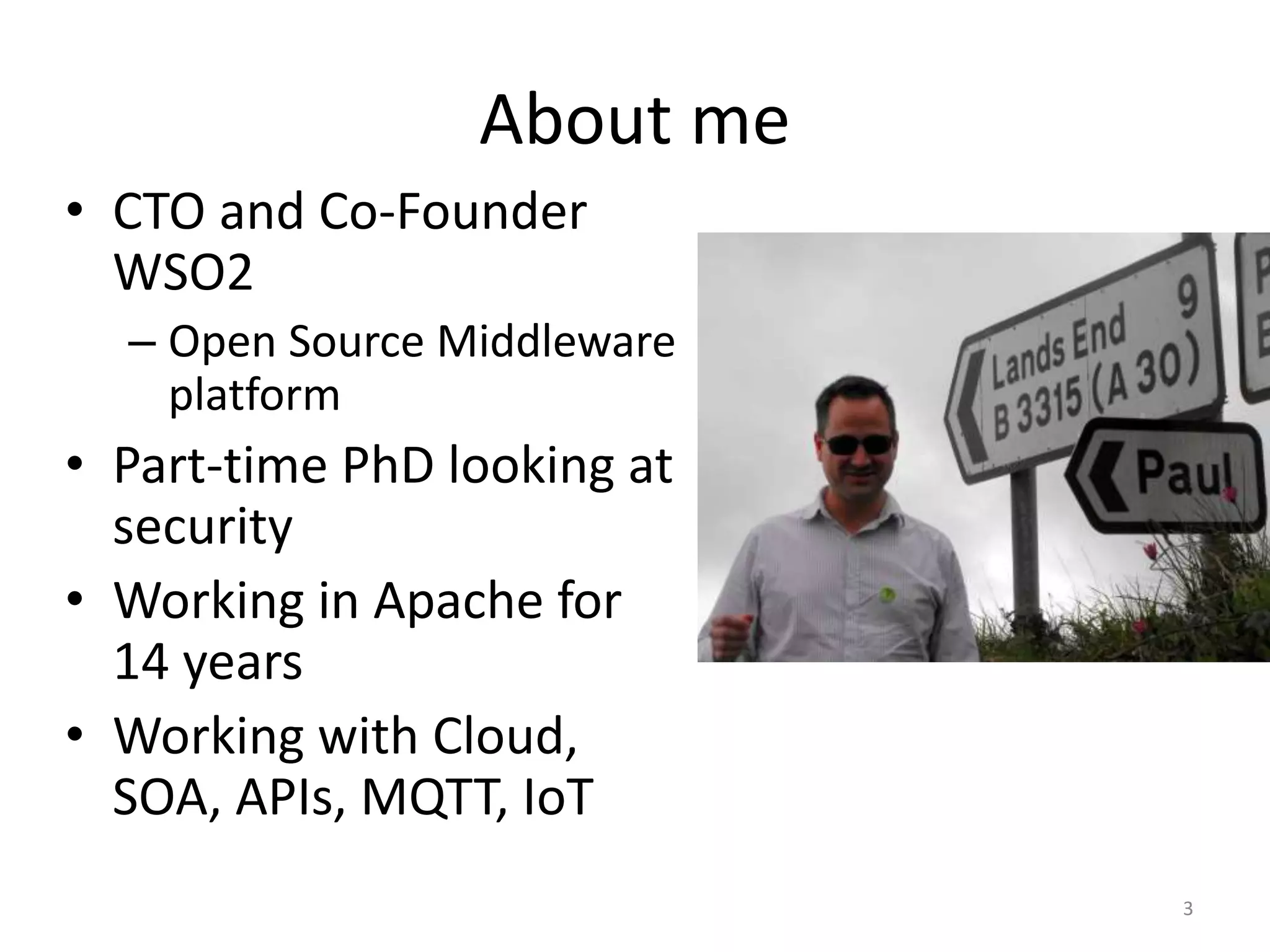 About me
• CTO and Co-Founder
WSO2
– Open Source Middleware
platform
• Part-time PhD looking at
security
• Working in Apache for
14 years
• Working with Cloud,
SOA, APIs, MQTT, IoT
3
 
