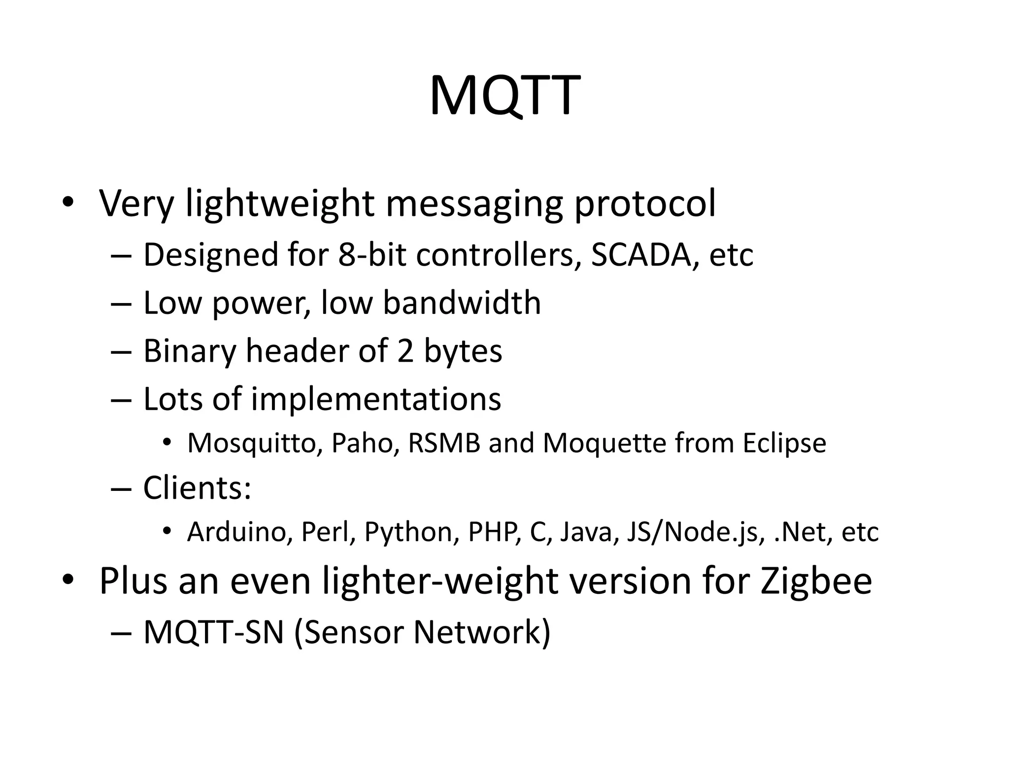 MQTT
• Very lightweight messaging protocol
– Designed for 8-bit controllers, SCADA, etc
– Low power, low bandwidth
– Binary header of 2 bytes
– Lots of implementations
• Mosquitto, Paho, RSMB and Moquette from Eclipse
– Clients:
• Arduino, Perl, Python, PHP, C, Java, JS/Node.js, .Net, etc
• Plus an even lighter-weight version for Zigbee
– MQTT-SN (Sensor Network)
 