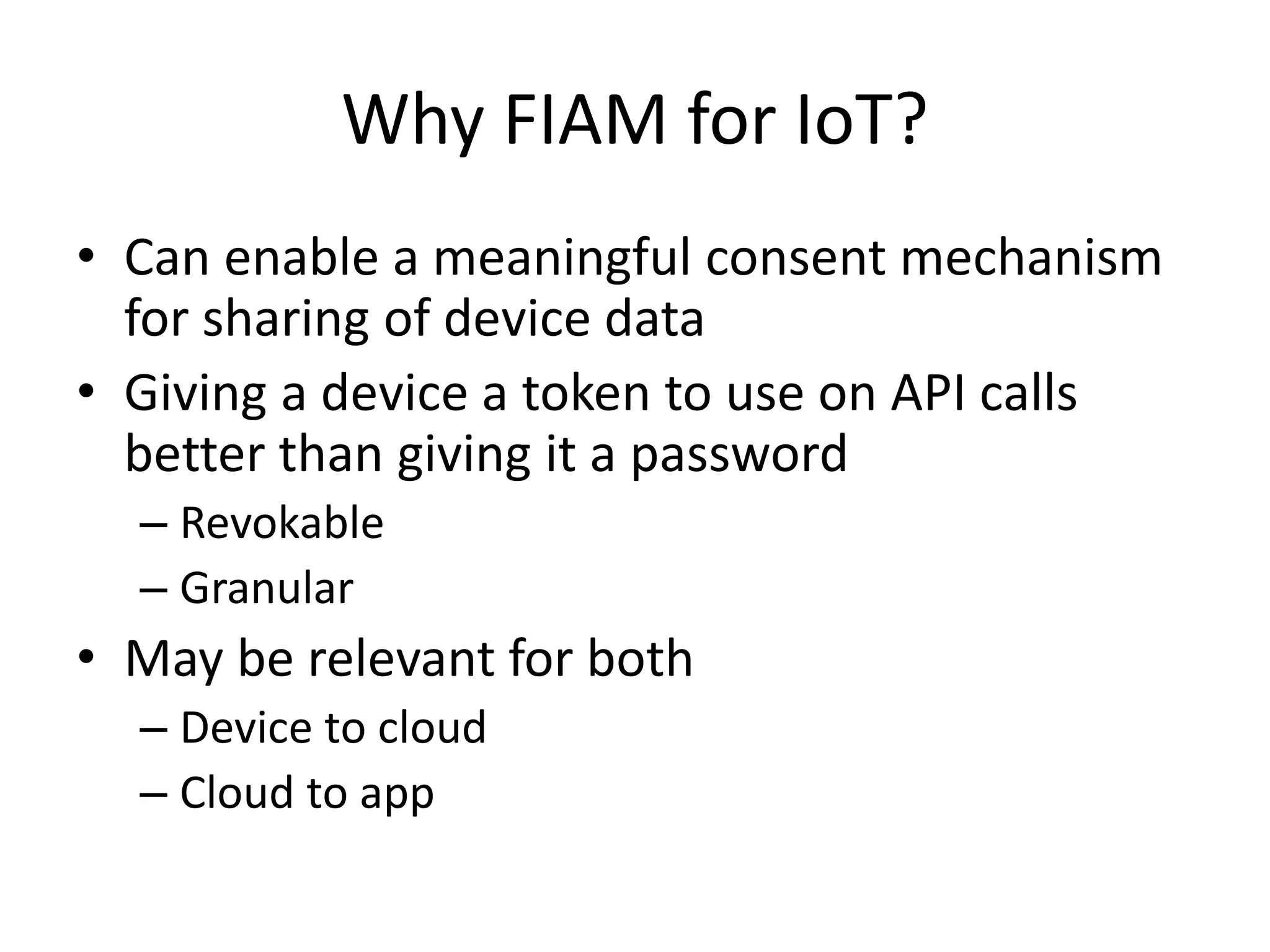 Why FIAM for IoT?
• Can enable a meaningful consent mechanism
for sharing of device data
• Giving a device a token to use on API calls
better than giving it a password
– Revokable
– Granular
• May be relevant for both
– Device to cloud
– Cloud to app
 