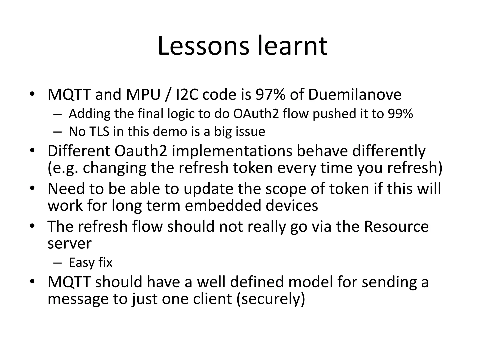 Lessons learnt
• MQTT and MPU / I2C code is 97% of Duemilanove
– Adding the final logic to do OAuth2 flow pushed it to 99%
– No TLS in this demo is a big issue
• Different Oauth2 implementations behave differently
(e.g. changing the refresh token every time you refresh)
• Need to be able to update the scope of token if this will
work for long term embedded devices
• The refresh flow should not really go via the Resource
server
– Easy fix
• MQTT should have a well defined model for sending a
message to just one client (securely)
 