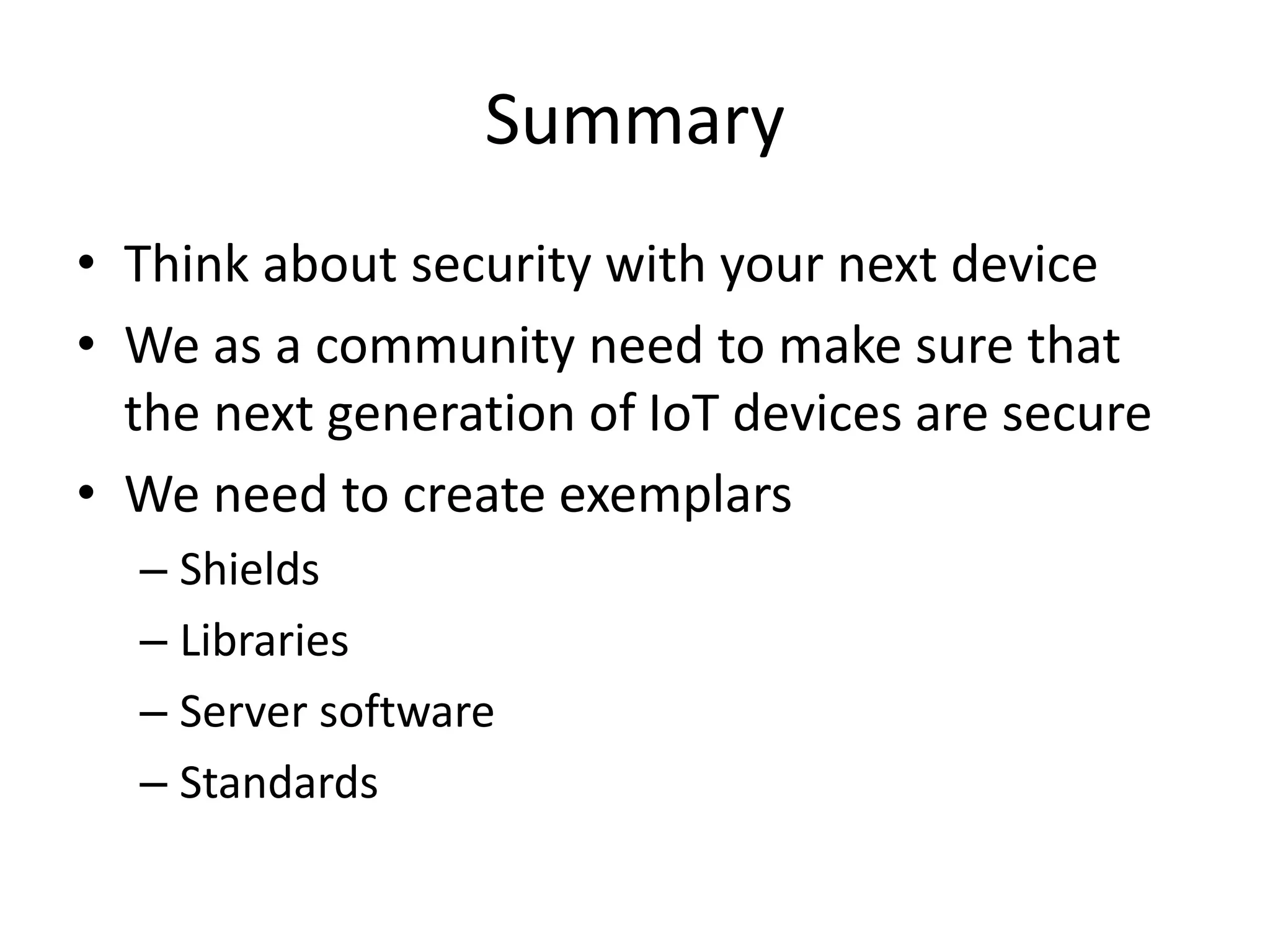 Summary
• Think about security with your next device
• We as a community need to make sure that
the next generation of IoT devices are secure
• We need to create exemplars
– Shields
– Libraries
– Server software
– Standards
 