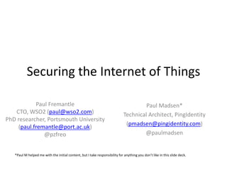 Securing the Internet of Things
Paul Fremantle
CTO, WSO2 (paul@wso2.com)
PhD researcher, Portsmouth University
(paul.fremantle@port.ac.uk)
@pzfreo
Paul Madsen*
Technical Architect, PingIdentity
(pmadsen@pingidentity.com)
@paulmadsen
*Paul M helped me with the initial content, but I take responsibility for anything you don’t like in this slide deck.
 