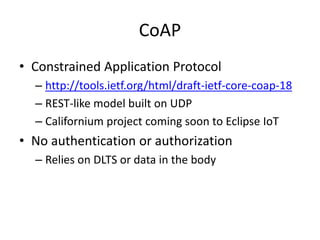 CoAP
• Constrained Application Protocol
– http://tools.ietf.org/html/draft-ietf-core-coap-18
– REST-like model built on UDP
– Californium project coming soon to Eclipse IoT
• No authentication or authorization
– Relies on DLTS or data in the body
 