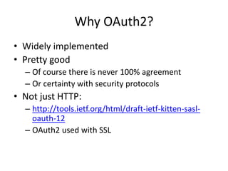 Why OAuth2?
• Widely implemented
• Pretty good
– Of course there is never 100% agreement
– Or certainty with security protocols
• Not just HTTP:
– http://tools.ietf.org/html/draft-ietf-kitten-sasl-
oauth-12
– OAuth2 used with SSL
 