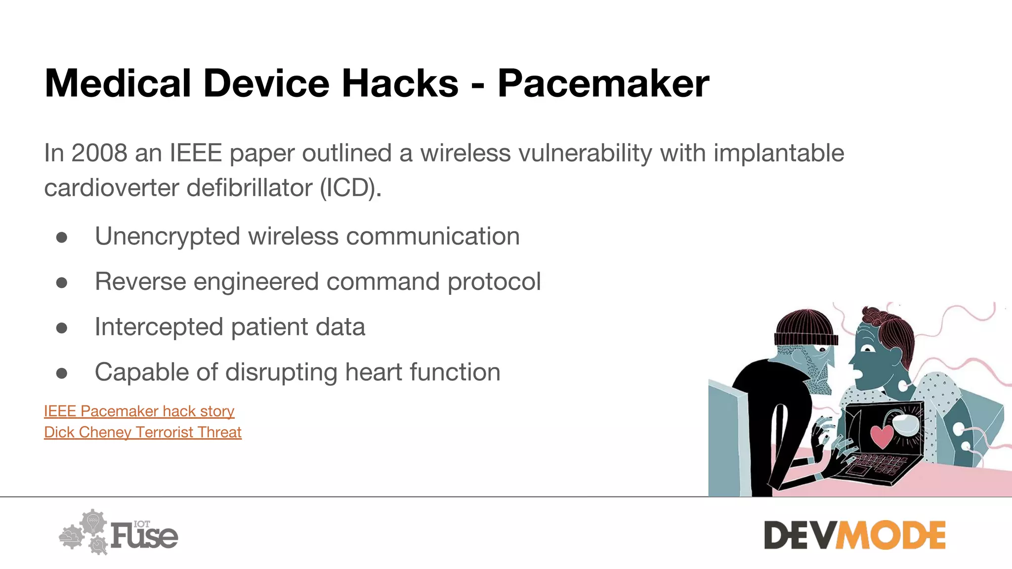 Medical Device Hacks - Pacemaker
In 2008 an IEEE paper outlined a wireless vulnerability with implantable
cardioverter defibrillator (ICD).
● Unencrypted wireless communication
● Reverse engineered command protocol
● Intercepted patient data
● Capable of disrupting heart function
IEEE Pacemaker hack story
Dick Cheney Terrorist Threat
 