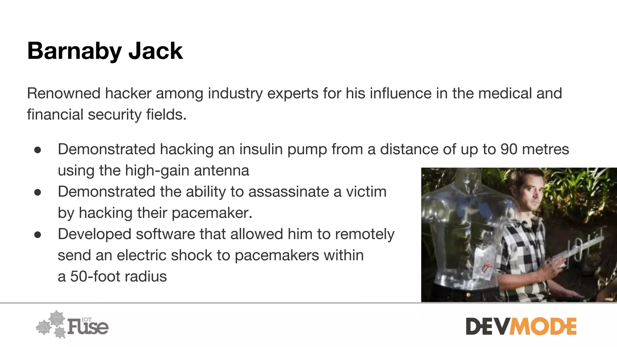 Barnaby Jack
Renowned hacker among industry experts for his influence in the medical and
financial security fields.
● Demonstrated hacking an insulin pump from a distance of up to 90 metres
using the high-gain antenna
● Demonstrated the ability to assassinate a victim
by hacking their pacemaker.
● Developed software that allowed him to remotely
send an electric shock to pacemakers within
a 50-foot radius
 