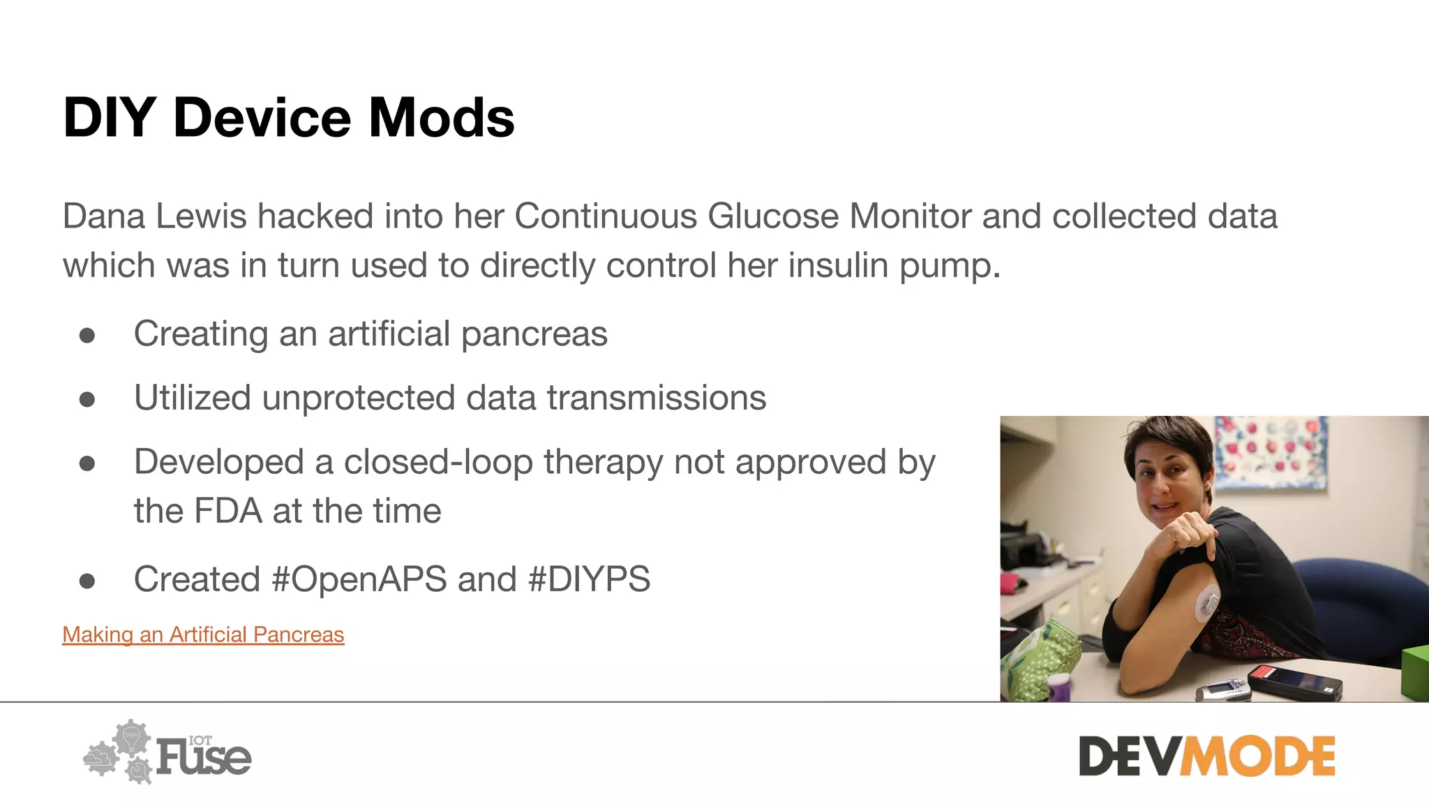 DIY Device Mods
Dana Lewis hacked into her Continuous Glucose Monitor and collected data
which was in turn used to directly control her insulin pump.
● Creating an artificial pancreas
● Utilized unprotected data transmissions
● Developed a closed-loop therapy not approved by
the FDA at the time
● Created #OpenAPS and #DIYPS
Making an Artificial Pancreas
 