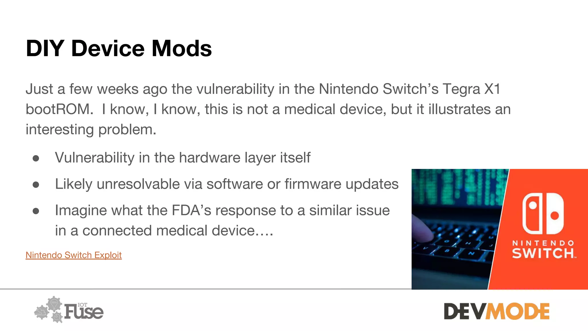 DIY Device Mods
Just a few weeks ago the vulnerability in the Nintendo Switch’s Tegra X1
bootROM. I know, I know, this is not a medical device, but it illustrates an
interesting problem.
● Vulnerability in the hardware layer itself
● Likely unresolvable via software or firmware updates
● Imagine what the FDA’s response to a similar issue
in a connected medical device….
Nintendo Switch Exploit
 