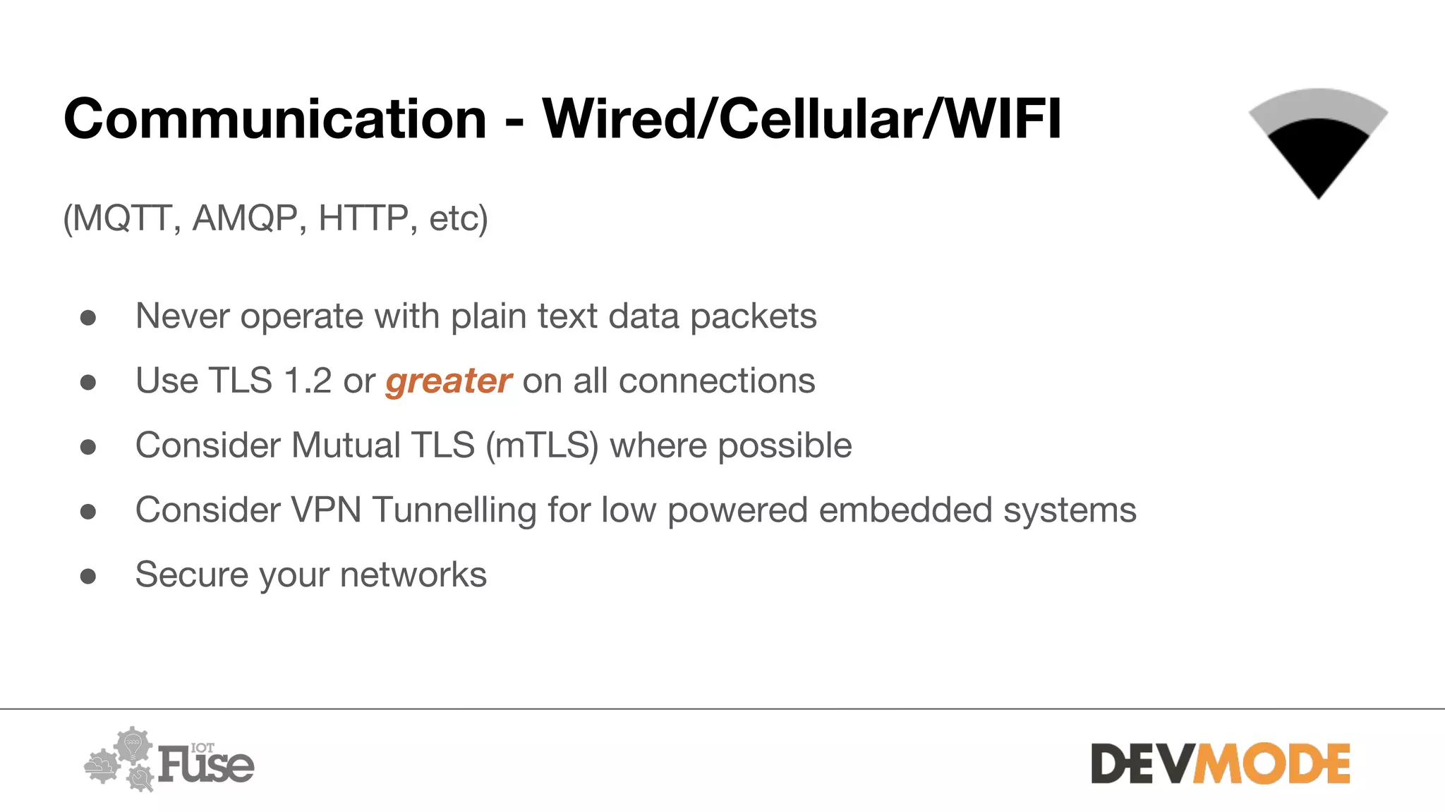 Communication - Wired/Cellular/WIFI
(MQTT, AMQP, HTTP, etc)
● Never operate with plain text data packets
● Use TLS 1.2 or greater on all connections
● Consider Mutual TLS (mTLS) where possible
● Consider VPN Tunnelling for low powered embedded systems
● Secure your networks
 