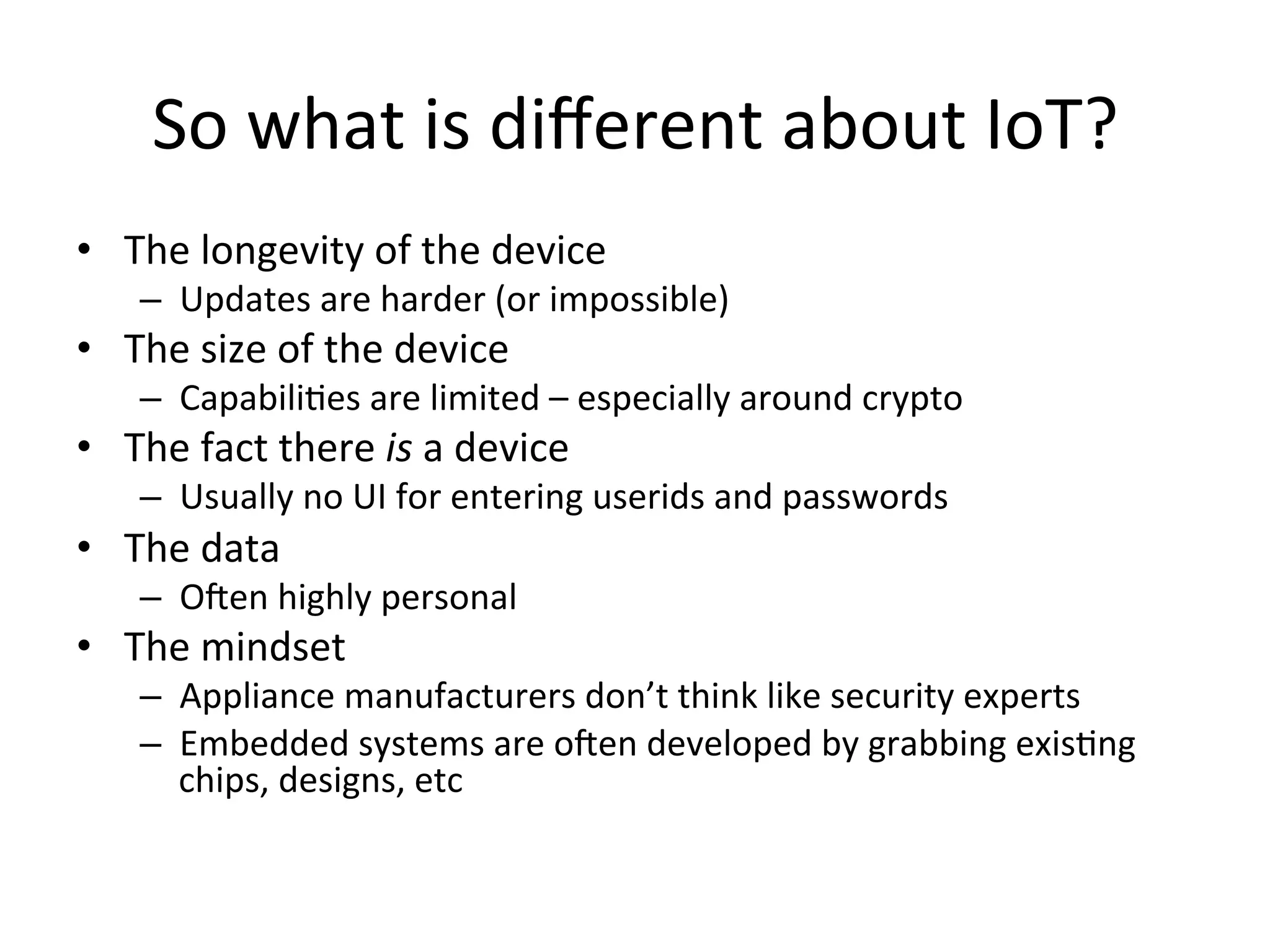 So	
  what	
  is	
  diﬀerent	
  about	
  IoT?	
  
•  The	
  longevity	
  of	
  the	
  device	
  
–  Updates	
  are	
  harder	
  (or	
  impossible)	
  
•  The	
  size	
  of	
  the	
  device	
  
–  CapabiliMes	
  are	
  limited	
  –	
  especially	
  around	
  crypto	
  
•  The	
  fact	
  there	
  is	
  a	
  device	
  
–  Usually	
  no	
  UI	
  for	
  entering	
  userids	
  and	
  passwords	
  
•  The	
  data	
  
–  O_en	
  highly	
  personal	
  
•  The	
  mindset	
  
–  Appliance	
  manufacturers	
  don’t	
  think	
  like	
  security	
  experts	
  
–  Embedded	
  systems	
  are	
  o_en	
  developed	
  by	
  grabbing	
  exisMng	
  
chips,	
  designs,	
  etc	
  
 