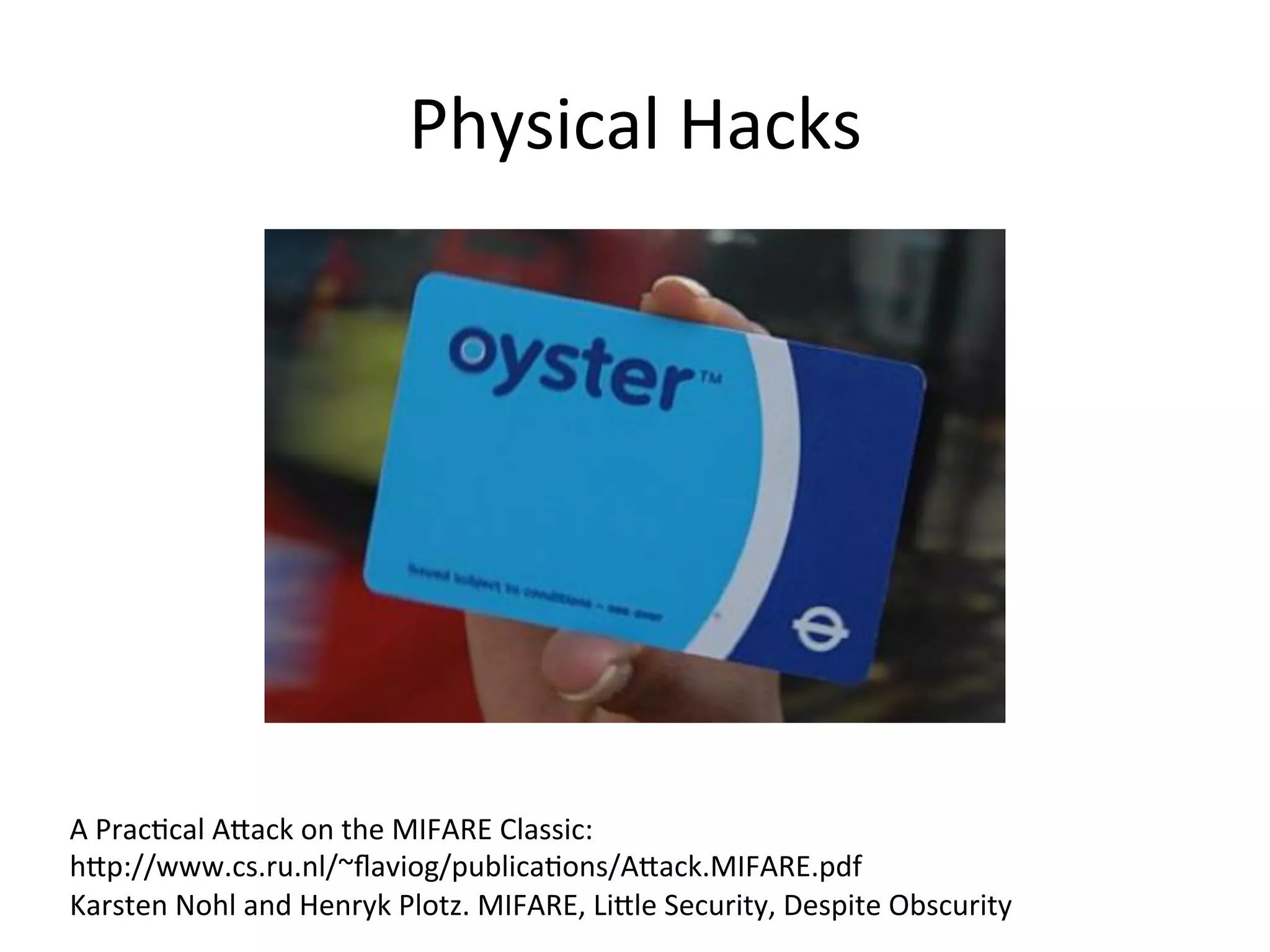 Physical	
  Hacks	
  
A	
  PracMcal	
  AQack	
  on	
  the	
  MIFARE	
  Classic:	
  	
  
hQp://www.cs.ru.nl/~ﬂaviog/publicaMons/AQack.MIFARE.pdf	
  	
  
Karsten	
  Nohl	
  and	
  Henryk	
  Plotz.	
  MIFARE,	
  LiQle	
  Security,	
  Despite	
  Obscurity	
  
 