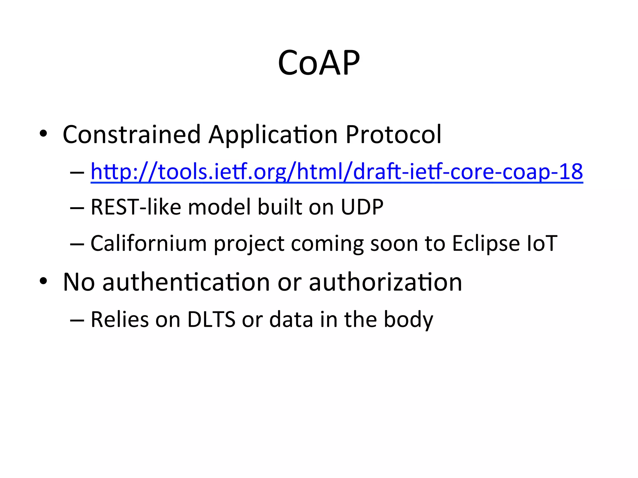 CoAP	
  
•  Constrained	
  ApplicaMon	
  Protocol	
  
– hQp://tools.ieL.org/html/dra_-­‐ieL-­‐core-­‐coap-­‐18	
  	
  
– REST-­‐like	
  model	
  built	
  on	
  UDP	
  
– Californium	
  project	
  coming	
  soon	
  to	
  Eclipse	
  IoT	
  
•  No	
  authenMcaMon	
  or	
  authorizaMon	
  
– Relies	
  on	
  DLTS	
  or	
  data	
  in	
  the	
  body	
  
	
  	
  
 