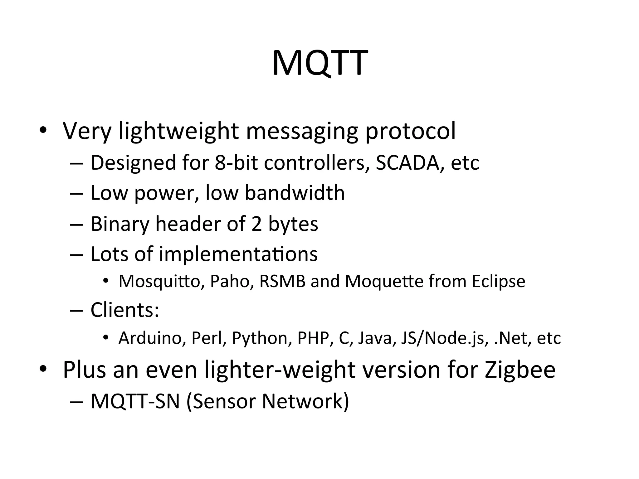 MQTT	
  
•  Very	
  lightweight	
  messaging	
  protocol	
  
–  Designed	
  for	
  8-­‐bit	
  controllers,	
  SCADA,	
  etc	
  
–  Low	
  power,	
  low	
  bandwidth	
  
–  Binary	
  header	
  of	
  2	
  bytes	
  
–  Lots	
  of	
  implementaMons	
  
•  MosquiQo,	
  Paho,	
  RSMB	
  and	
  MoqueQe	
  from	
  Eclipse	
  
–  Clients:	
  
•  Arduino,	
  Perl,	
  Python,	
  PHP,	
  C,	
  Java,	
  JS/Node.js,	
  .Net,	
  etc	
  
•  Plus	
  an	
  even	
  lighter-­‐weight	
  version	
  for	
  Zigbee	
  
–  MQTT-­‐SN	
  (Sensor	
  Network)	
  
 