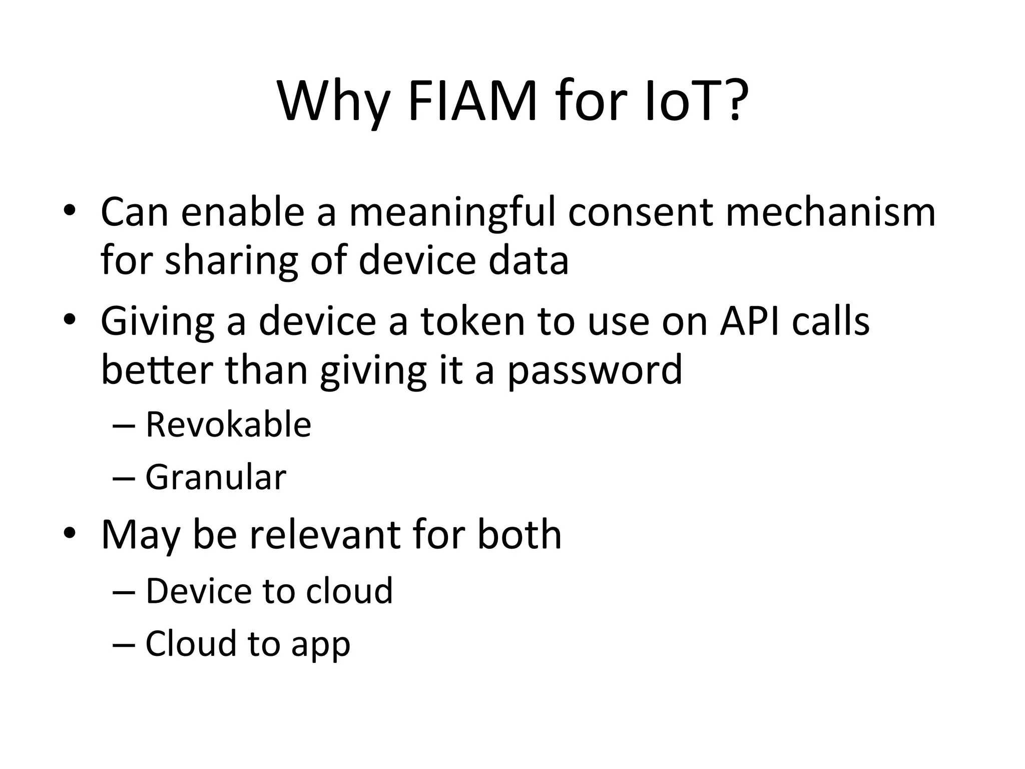 Why	
  FIAM	
  for	
  IoT?	
  
•  Can	
  enable	
  a	
  meaningful	
  consent	
  mechanism	
  
for	
  sharing	
  of	
  device	
  data	
  
•  Giving	
  a	
  device	
  a	
  token	
  to	
  use	
  on	
  API	
  calls	
  
beQer	
  than	
  giving	
  it	
  a	
  password	
  
– Revokable	
  
– Granular	
  
•  May	
  be	
  relevant	
  for	
  both	
  
– Device	
  to	
  cloud	
  
– Cloud	
  to	
  app	
  
 