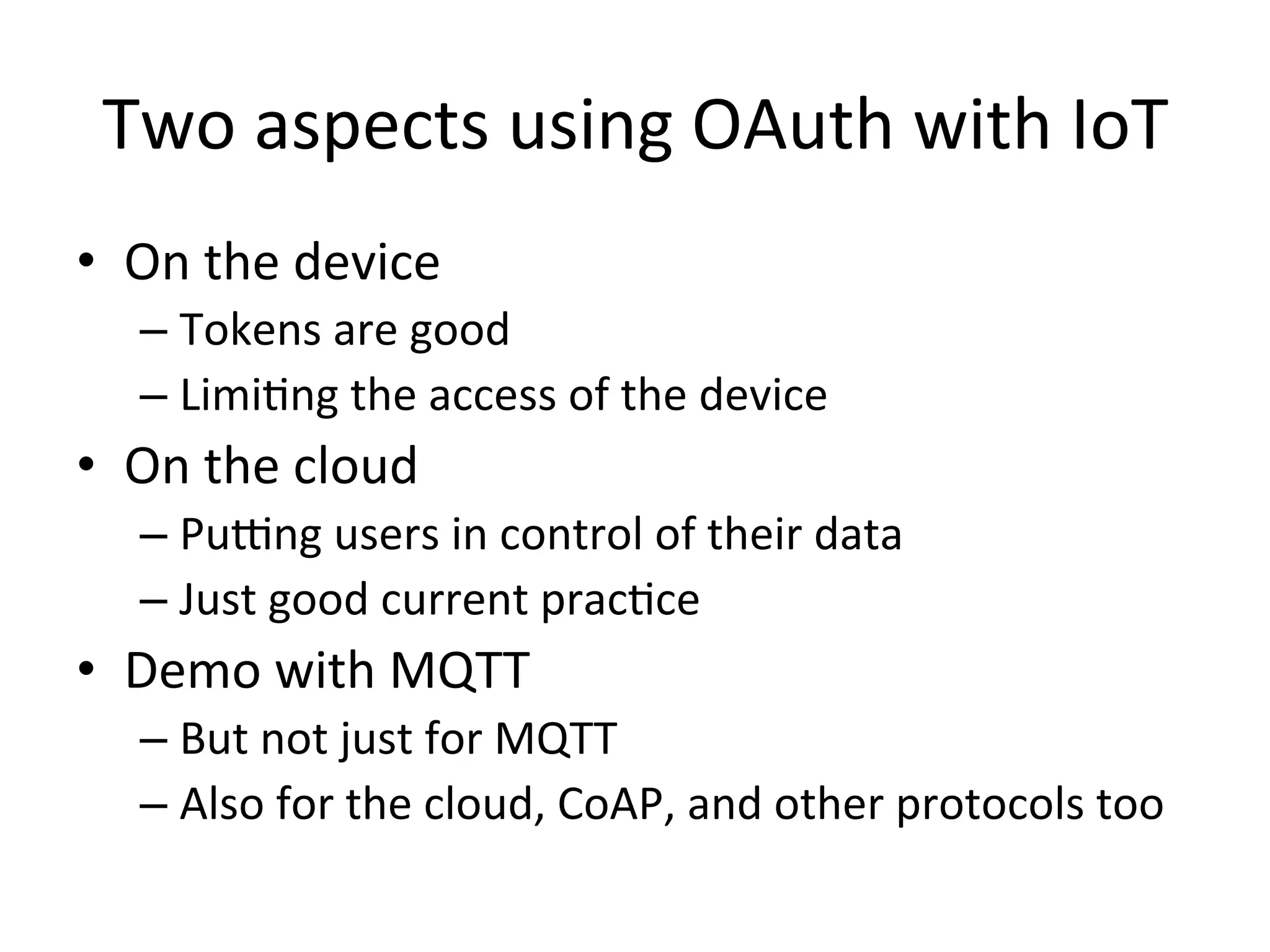 Two	
  aspects	
  using	
  OAuth	
  with	
  IoT	
  	
  
•  On	
  the	
  device	
  
– Tokens	
  are	
  good	
  
– LimiMng	
  the	
  access	
  of	
  the	
  device	
  
•  On	
  the	
  cloud	
  
– Puvng	
  users	
  in	
  control	
  of	
  their	
  data	
  
– Just	
  good	
  current	
  pracMce	
  
•  Demo	
  with	
  MQTT	
  	
  
– But	
  not	
  just	
  for	
  MQTT	
  
– Also	
  for	
  the	
  cloud,	
  CoAP,	
  and	
  other	
  protocols	
  too	
  
 