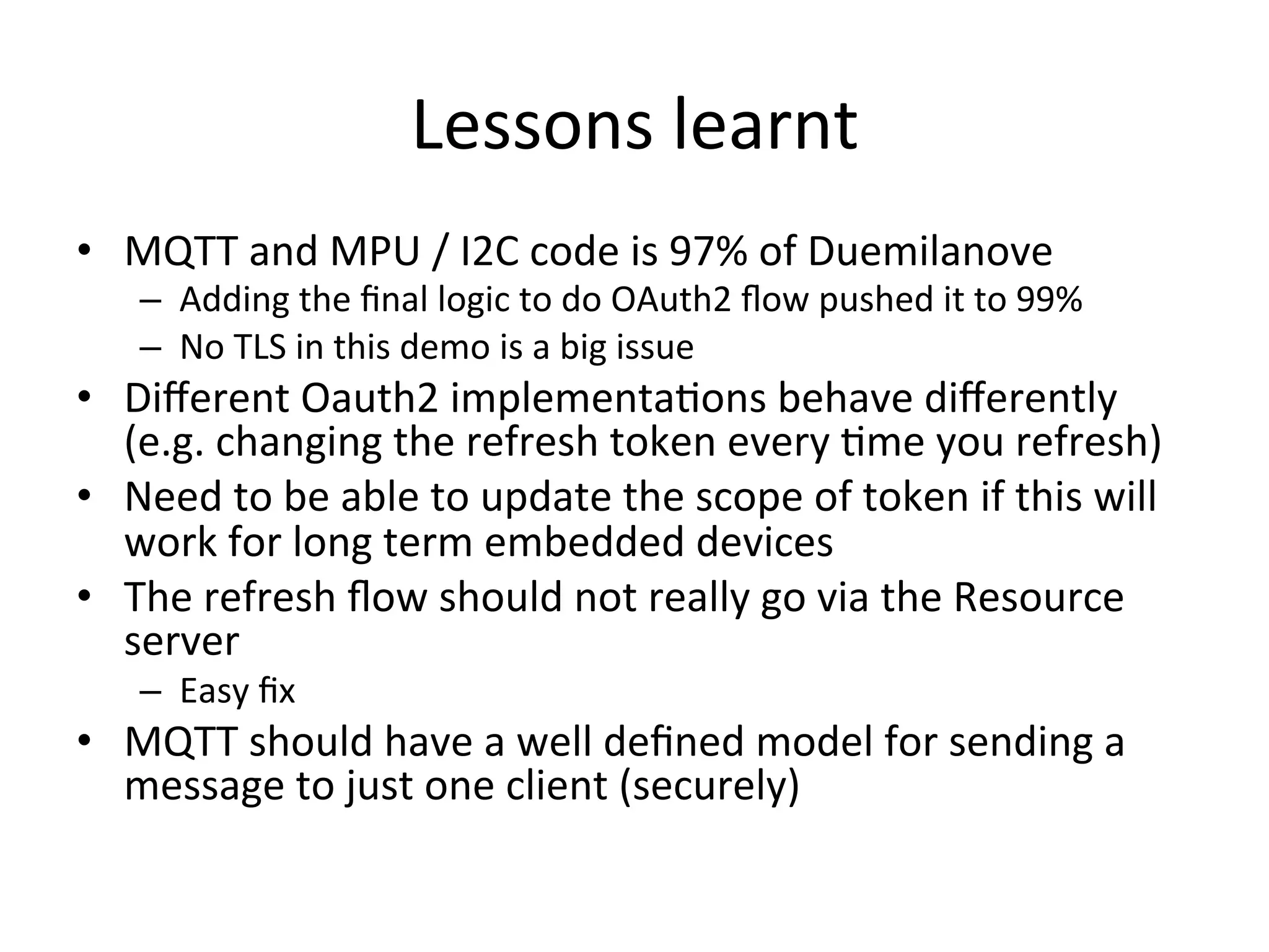 Lessons	
  learnt	
  
•  MQTT	
  and	
  MPU	
  /	
  I2C	
  code	
  is	
  97%	
  of	
  Duemilanove	
  
–  Adding	
  the	
  ﬁnal	
  logic	
  to	
  do	
  OAuth2	
  ﬂow	
  pushed	
  it	
  to	
  99%	
  
–  No	
  TLS	
  in	
  this	
  demo	
  is	
  a	
  big	
  issue	
  
•  Diﬀerent	
  Oauth2	
  implementaMons	
  behave	
  diﬀerently	
  
(e.g.	
  changing	
  the	
  refresh	
  token	
  every	
  Mme	
  you	
  refresh)	
  
•  Need	
  to	
  be	
  able	
  to	
  update	
  the	
  scope	
  of	
  token	
  if	
  this	
  will	
  
work	
  for	
  long	
  term	
  embedded	
  devices	
  
•  The	
  refresh	
  ﬂow	
  should	
  not	
  really	
  go	
  via	
  the	
  Resource	
  
server	
  
–  Easy	
  ﬁx	
  	
  
•  MQTT	
  should	
  have	
  a	
  well	
  deﬁned	
  model	
  for	
  sending	
  a	
  
message	
  to	
  just	
  one	
  client	
  (securely)	
  
 