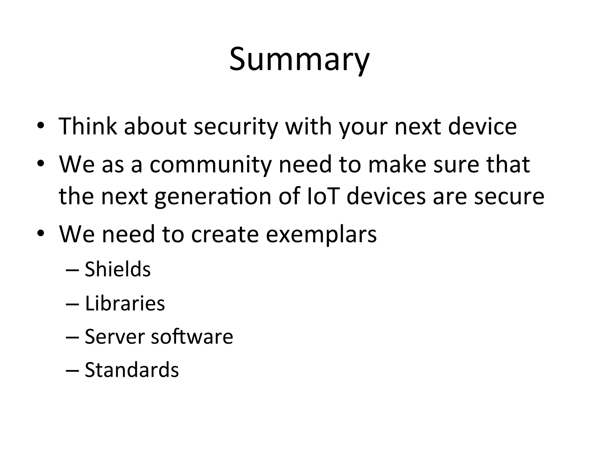 Summary	
  
•  Think	
  about	
  security	
  with	
  your	
  next	
  device	
  
•  We	
  as	
  a	
  community	
  need	
  to	
  make	
  sure	
  that	
  
the	
  next	
  generaMon	
  of	
  IoT	
  devices	
  are	
  secure	
  
•  We	
  need	
  to	
  create	
  exemplars	
  
– Shields	
  
– Libraries	
  
– Server	
  so_ware	
  
– Standards	
  
 