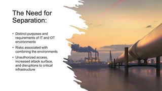 The Need for
Separation:
• Distinct purposes and
requirements of IT and OT
environments
• Risks associated with
combining the environments
• Unauthorized access,
increased attack surface,
and disruptions to critical
infrastructure
 