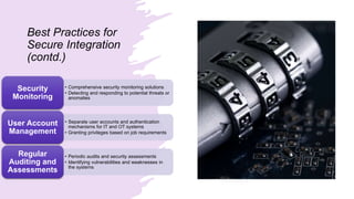 Best Practices for
Secure Integration
(contd.)
• Comprehensive security monitoring solutions
• Detecting and responding to potential threats or
anomalies
Security
Monitoring
• Separate user accounts and authentication
mechanisms for IT and OT systems
• Granting privileges based on job requirements
User Account
Management
• Periodic audits and security assessments
• Identifying vulnerabilities and weaknesses in
the systems
Regular
Auditing and
Assessments
 