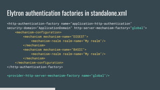 Elytron authentication factories in standalone.xml
<http-authentication-factory name="application-http-authentication"
security-domain="ApplicationDomain" http-server-mechanism-factory="global">
<mechanism-configuration>
<mechanism mechanism-name="DIGEST">
<mechanism-realm realm-name="My realm"/>
</mechanism>
<mechanism mechanism-name="BASIC">
<mechanism-realm realm-name="My realm"/>
</mechanism>
</mechanism-configuration>
</http-authentication-factory>
<provider-http-server-mechanism-factory name="global"/>
 