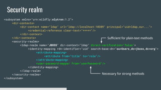 Security realm
<subsystem xmlns="urn:wildfly:elytron:1.2">
<dir-contexts>
<dir-context name="ldap" url="ldap://localhost:10389" principal="uid=ldap,ou=...">
<credential-reference clear-text="*****"/>
</dir-context>
</dir-contexts>
<security-realms>
<ldap-realm name="JBOSS" dir-context="ldap" direct-verification="false">
<identity-mapping rdn-identifier="uid" search-base-dn="ou=Users,dc=jboss,dc=org">
<attribute-mapping>
<attribute from="title" to="role"/>
</attribute-mapping>
<user-password-mapper from="userPassword"/>
</identity-mapping>
</ldap-realm>
</security-realms>
</subsystem>
Sufficient for plain-text methods
Necessary for strong methods
 