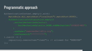 Programmatic approach
AuthenticationContext.empty().with(
MatchRule.ALL.matchHost("localhost").matchPort(8080),
AuthenticationConfiguration.empty()
.setSaslMechanismSelector(
SaslMechanismSelector.NONE.addMechanism("DIGEST-MD5")
)
.useName("remover@wildfly.org")
.usePassword("**********")
).run(() -> {
repository.removeItem("item3"); // allowed for "REMOVER"
});
 