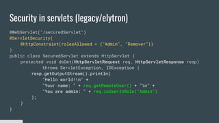 Security in servlets (legacy/elytron)
@WebServlet("/securedServlet")
@ServletSecurity(
@HttpConstraint(rolesAllowed = {"Admin", "Remover"})
)
public class SecuredServlet extends HttpServlet {
protected void doGet(HttpServletRequest req, HttpServletResponse resp)
throws ServletException, IOException {
resp.getOutputStream().println(
"Hello world!n" +
"Your name: " + req.getRemoteUser() + "n" +
"You are admin: " + req.isUserInRole("Admin")
);
}
}
 