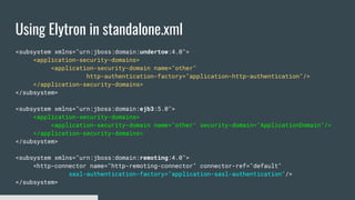 Using Elytron in standalone.xml
<subsystem xmlns="urn:jboss:domain:undertow:4.0">
<application-security-domains>
<application-security-domain name="other"
http-authentication-factory="application-http-authentication"/>
</application-security-domains>
</subsystem>
<subsystem xmlns="urn:jboss:domain:ejb3:5.0">
<application-security-domains>
<application-security-domain name="other" security-domain="ApplicationDomain"/>
</application-security-domains>
</subsystem>
<subsystem xmlns="urn:jboss:domain:remoting:4.0">
<http-connector name="http-remoting-connector" connector-ref="default"
sasl-authentication-factory="application-sasl-authentication"/>
</subsystem>
 