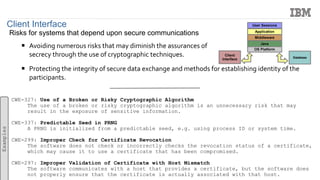 Client Interface
Risks for systems that depend upon secure communications
 Avoiding numerous risks that may diminish the assurances of
secrecy through the use of cryptographic techniques.
 Protecting the integrity of secure data exchange and methods for establishing identity of the
participants.
CWE-327: Use of a Broken or Risky Cryptographic Algorithm
The use of a broken or risky cryptographic algorithm is an unnecessary risk that may
result in the exposure of sensitive information.
CWE-337: Predictable Seed in PRNG
A PRNG is initialized from a predictable seed, e.g. using process ID or system time.
CWE-299: Improper Check for Certificate Revocation
The software does not check or incorrectly checks the revocation status of a certificate,
which may cause it to use a certificate that has been compromised.
CWE-297: Improper Validation of Certificate with Host Mismatch
The software communicates with a host that provides a certificate, but the software does
not properly ensure that the certificate is actually associated with that host.
Examples
OS Platform
Java
Middleware
Application
User Sessions
Client
Interface Database
 