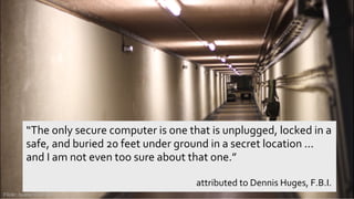 © 2013 IBM Corporation
“The only secure computer is one that is unplugged, locked in a
safe, and buried 20 feet under ground in a secret location ...
and I am not even too sure about that one.”
attributed to Dennis Huges, F.B.I.
Flickr: buster19761976
 