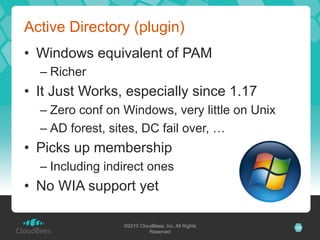 Active Directory (plugin)
•  Windows equivalent of PAM
  –  Richer
•  It Just Works, especially since 1.17
  –  Zero conf on Windows, very little on Unix
  –  AD forest, sites, DC fail over, …
•  Picks up membership
  –  Including indirect ones
•  No WIA support yet

                  ©2010 CloudBees, Inc. All Rights   12
                            Reserved
 