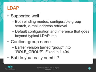 LDAP
•  Supported well
  –  Both binding modes, configurable group
     search, e-mail address retrieval
  –  Default configuration and inference that goes
     beyond typical LDAP impl
•  Caution: group name
  –  Earlier version turned “group” into
     “ROLE_GROUP”. Fixed in 1.404
•  But do you really need it?

                  ©2010 CloudBees, Inc. All Rights   13
                            Reserved
 