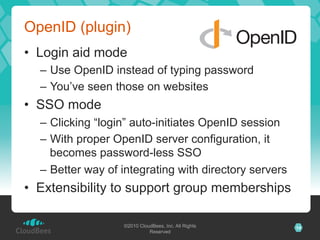 OpenID (plugin)
•  Login aid mode
  –  Use OpenID instead of typing password
  –  You’ve seen those on websites
•  SSO mode
  –  Clicking “login” auto-initiates OpenID session
  –  With proper OpenID server configuration, it
     becomes password-less SSO
  –  Better way of integrating with directory servers
•  Extensibility to support group memberships

                   ©2010 CloudBees, Inc. All Rights     14
                             Reserved
 