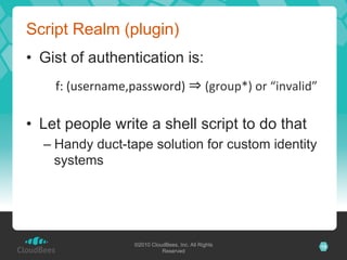 Script Realm (plugin)
•  Gist of authentication is:
    f:	
  (username,password)	
                 	
  (group*)	
  or	
  “invalid”	
  

•  Let people write a shell script to do that
  –  Handy duct-tape solution for custom identity
     systems




                     ©2010 CloudBees, Inc. All Rights                                 15
                               Reserved
 
