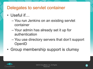 Delegates to servlet container
•  Useful if…
  –  You run Jenkins on an existing servlet
     container
  –  Your admin has already set it up for
     authentication
  –  You use directory servers that don’t support
     OpenID
•  Group membership support is clumsy


                 ©2010 CloudBees, Inc. All Rights   16
                           Reserved
 