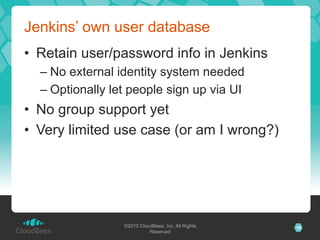 Jenkins’ own user database
•  Retain user/password info in Jenkins
  –  No external identity system needed
  –  Optionally let people sign up via UI
•  No group support yet
•  Very limited use case (or am I wrong?)




                  ©2010 CloudBees, Inc. All Rights   18
                            Reserved
 