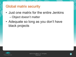Global matrix security
•  Just one matrix for the entire Jenkins
  –  Object doesn’t matter
•  Adequate so long as you don’t have
   black projects




                 ©2010 CloudBees, Inc. All Rights   22
                           Reserved
 
