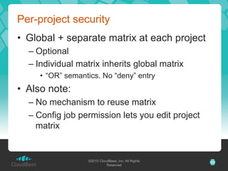 Per-project security
•  Global + separate matrix at each project
  –  Optional
  –  Individual matrix inherits global matrix
     •  “OR” semantics. No “deny” entry
•  Also note:
  –  No mechanism to reuse matrix
  –  Config job permission lets you edit project
     matrix


                   ©2010 CloudBees, Inc. All Rights   23
                             Reserved
 