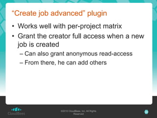 “Create job advanced” plugin
•  Works well with per-project matrix
•  Grant the creator full access when a new
   job is created
  –  Can also grant anonymous read-access
  –  From there, he can add others




                ©2010 CloudBees, Inc. All Rights   24
                          Reserved
 