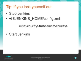 Tip: If you lock yourself out
•  Stop Jenkins
•  vi $JENKINS_HOME/config.xml

       	
  <useSecurity>false</useSecurity>	
  

•  Start Jenkins




                   ©2010 CloudBees, Inc. All Rights   26
                             Reserved
 