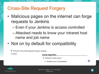 Cross-Site Request Forgery
•  Malicious pages on the internet can forge
   requests to Jenkins
  –  Even if your Jenkins is access controlled
  –  Attacked needs to know your intranet host
     name and job name
•  Not on by default for compatibility




                 ©2010 CloudBees, Inc. All Rights   27
                           Reserved
 