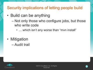 Security implications of letting people build
•  Build can be anything
  –  Not only those who configure jobs, but those
     who write code
     •  … which isn’t any worse than “mvn install”


•  Mitigation
  –  Audit trail




                   ©2010 CloudBees, Inc. All Rights   28
                             Reserved
 