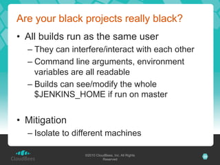 Are your black projects really black?
•  All builds run as the same user
  –  They can interfere/interact with each other
  –  Command line arguments, environment
     variables are all readable
  –  Builds can see/modify the whole
     $JENKINS_HOME if run on master


•  Mitigation
  –  Isolate to different machines

                  ©2010 CloudBees, Inc. All Rights   29
                            Reserved
 