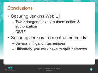 Conclusions
•  Securing Jenkins Web UI
  –  Two orthogonal axes: authentication &
     authorization
  –  CSRF
•  Securing Jenkins from untrusted builds
  –  Several mitigation techniques
  –  Ultimately, you may have to split instances




                 ©2010 CloudBees, Inc. All Rights   30
                           Reserved
 