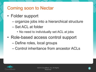 Coming soon to Nectar
•  Folder support
  –  organize jobs into a hierarchical structure
  –  Set ACL at folder
     •  No need to individually set ACL at jobs
•  Role-based access control support
  –  Define roles, local groups
  –  Control inheritance from ancestor ACLs



                    ©2010 CloudBees, Inc. All Rights   31
                              Reserved
 