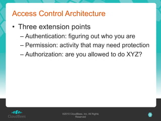 Access Control Architecture
•  Three extension points
  –  Authentication: figuring out who you are
  –  Permission: activity that may need protection
  –  Authorization: are you allowed to do XYZ?




                 ©2010 CloudBees, Inc. All Rights    5
                           Reserved
 