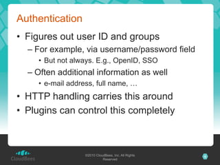 Authentication
•  Figures out user ID and groups
  –  For example, via username/password field
     •  But not always. E.g., OpenID, SSO
  –  Often additional information as well
     •  e-mail address, full name, …
•  HTTP handling carries this around
•  Plugins can control this completely



                   ©2010 CloudBees, Inc. All Rights   6
                             Reserved
 