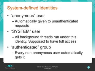 System-defined Identities
•  “anonymous” user
  –  Automatically given to unauthenticated
     requests
•  “SYSTEM” user
  –  All background threads run under this
     identity. Supposed to have full access
•  “authenticated” group
  –  Every non-anonymous user automatically
     gets it

                 ©2010 CloudBees, Inc. All Rights   7
                           Reserved
 