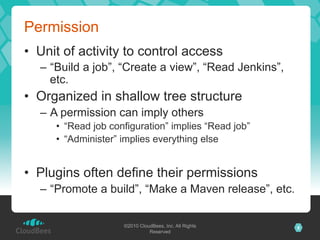 Permission
•  Unit of activity to control access
  –  “Build a job”, “Create a view”, “Read Jenkins”,
     etc.
•  Organized in shallow tree structure
  –  A permission can imply others
     •  “Read job configuration” implies “Read job”
     •  “Administer” implies everything else


•  Plugins often define their permissions
  –  “Promote a build”, “Make a Maven release”, etc.


                     ©2010 CloudBees, Inc. All Rights   8
                               Reserved
 