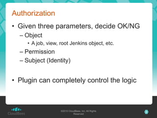 Authorization
•  Given three parameters, decide OK/NG
  –  Object
     •  A job, view, root Jenkins object, etc.
  –  Permission
  –  Subject (Identity)


•  Plugin can completely control the logic



                    ©2010 CloudBees, Inc. All Rights   9
                              Reserved
 